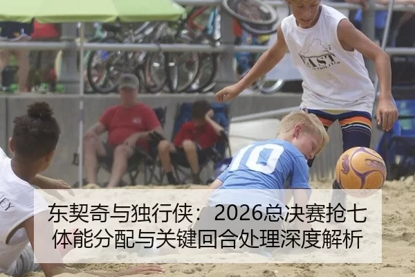 东契奇与独行侠：2026总决赛抢七体能分配与关键回合处理深度解析
