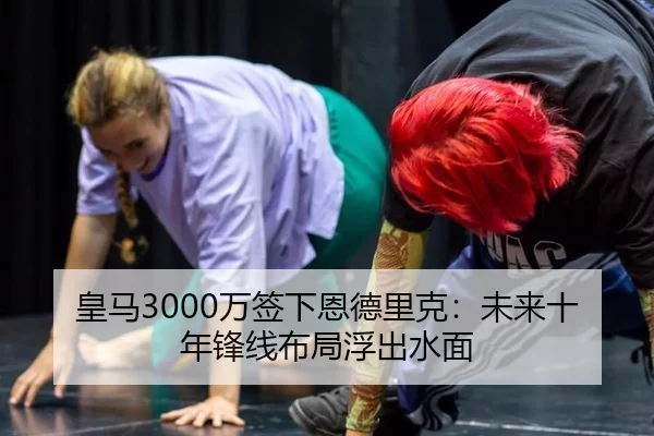 皇马3000万签下恩德里克：未来十年锋线布局浮出水面