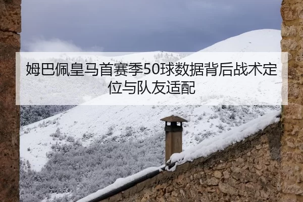 姆巴佩皇马首赛季50球数据背后战术定位与队友适配