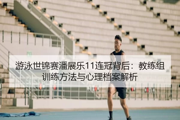 游泳世锦赛潘展乐11连冠背后：教练组训练方法与心理档案解析